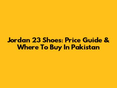 Jordan 23 Shoes: Price Guide & Where To Buy In Pakistan