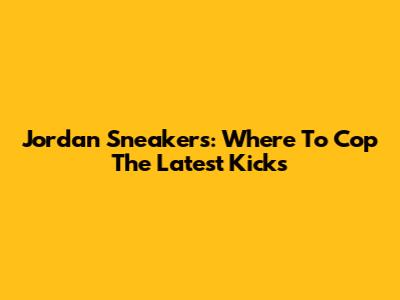 Jordan Sneakers: Where To Cop The Latest Kicks