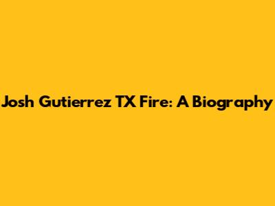 Josh Gutierrez TX Fire: A Biography