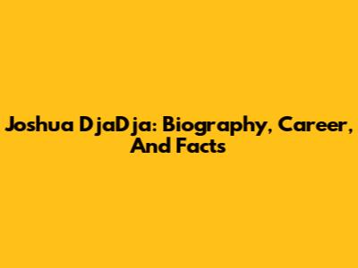 Joshua DjaDja: Biography, Career, And Facts