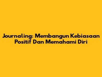 Journaling: Membangun Kebiasaan Positif Dan Memahami Diri