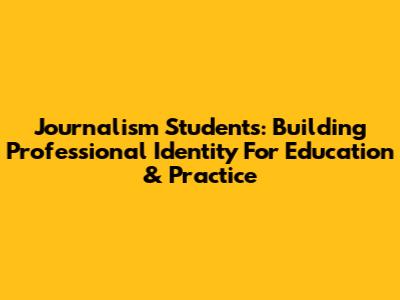 Journalism Students: Building Professional Identity For Education & Practice