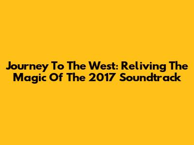 Journey To The West: Reliving The Magic Of The 2017 Soundtrack