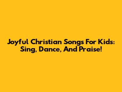 Joyful Christian Songs For Kids: Sing, Dance, And Praise!