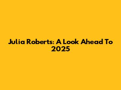 Julia Roberts: A Look Ahead To 2025