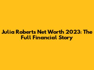 Julia Roberts Net Worth 2023: The Full Financial Story