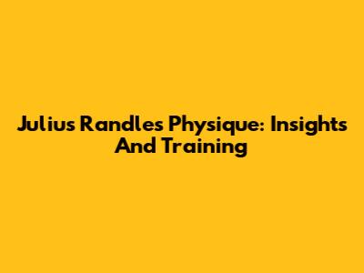Julius Randle's Physique: Insights And Training