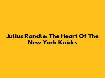 Julius Randle: The Heart Of The New York Knicks