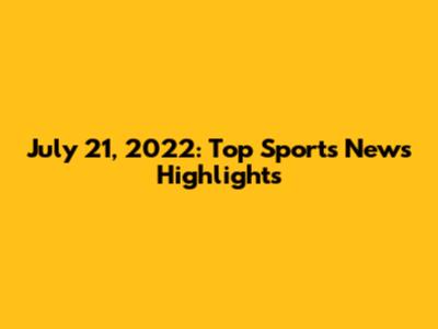 July 21, 2022: Top Sports News Highlights
