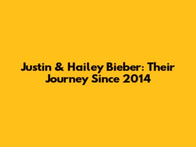 Justin & Hailey Bieber: Their Journey Since 2014