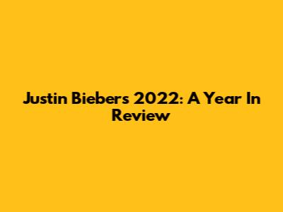 Justin Bieber's 2022: A Year In Review