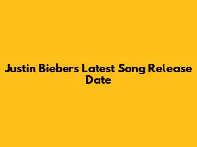 Justin Bieber's Latest Song Release Date