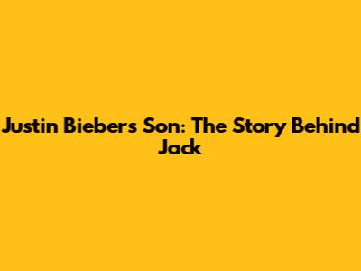 Justin Bieber's Son: The Story Behind 'Jack'