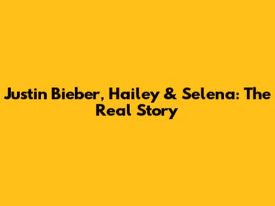 Justin Bieber, Hailey & Selena: The Real Story