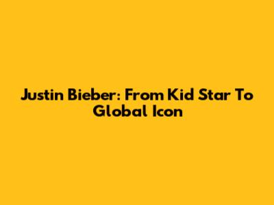 Justin Bieber: From Kid Star To Global Icon