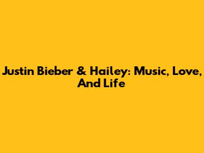 Justin Bieber & Hailey: Music, Love, And Life