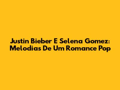Justin Bieber E Selena Gomez: Melodias De Um Romance Pop