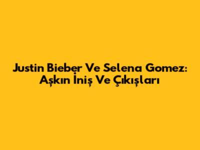 Justin Bieber Ve Selena Gomez: Aşkın İniş Ve Çıkışları