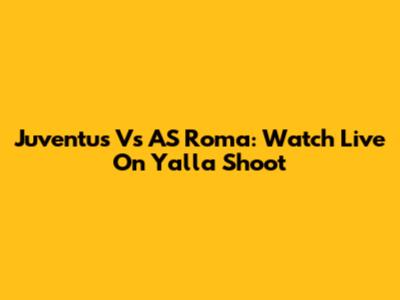 Juventus Vs AS Roma: Watch Live On Yalla Shoot