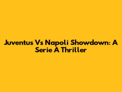 Juventus Vs Napoli Showdown: A Serie A Thriller