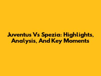 Juventus Vs Spezia: Highlights, Analysis, And Key Moments