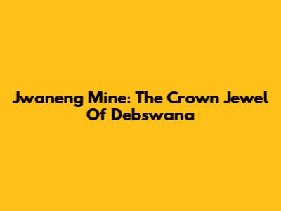 Jwaneng Mine: The Crown Jewel Of Debswana