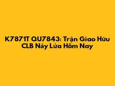 K7871T QU7843: Trận Giao Hữu CLB Nảy Lửa Hôm Nay