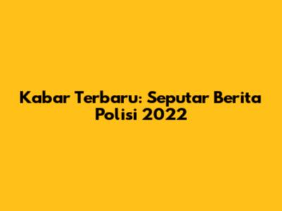Kabar Terbaru: Seputar Berita Polisi 2022