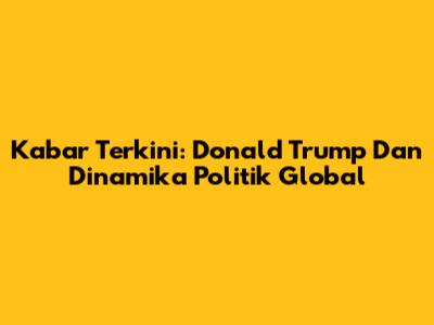 Kabar Terkini: Donald Trump Dan Dinamika Politik Global