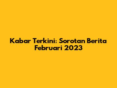 Kabar Terkini: Sorotan Berita Februari 2023