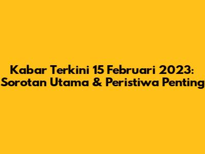 Kabar Terkini 15 Februari 2023: Sorotan Utama & Peristiwa Penting