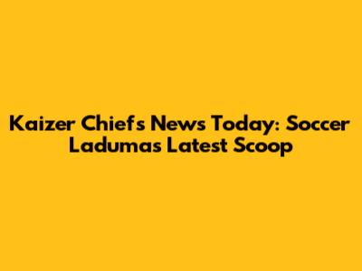 Kaizer Chiefs News Today: Soccer Laduma's Latest Scoop