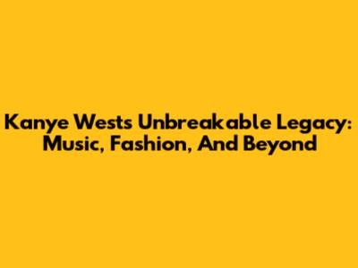 Kanye West's Unbreakable Legacy: Music, Fashion, And Beyond