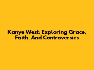 Kanye West: Exploring Grace, Faith, And Controversies