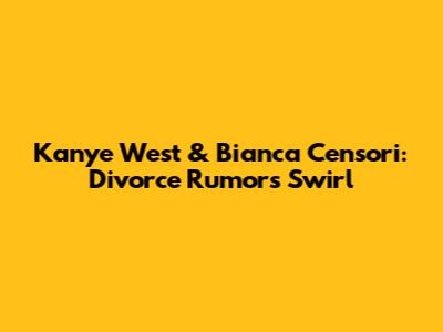 Kanye West & Bianca Censori: Divorce Rumors Swirl