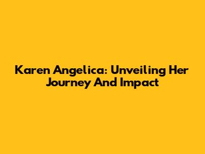 Karen Angelica: Unveiling Her Journey And Impact