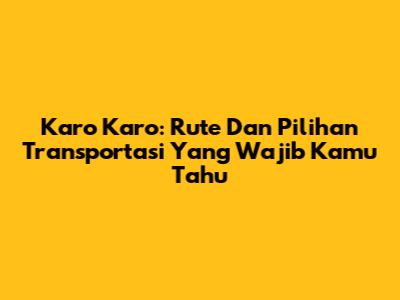Karo Karo: Rute Dan Pilihan Transportasi Yang Wajib Kamu Tahu