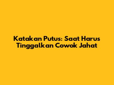 Katakan Putus: Saat Harus Tinggalkan Cowok Jahat