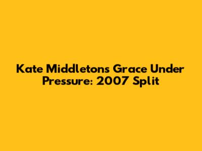 Kate Middleton's Grace Under Pressure: 2007 Split