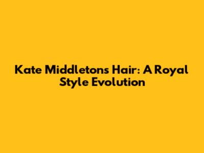 Kate Middleton's Hair: A Royal Style Evolution