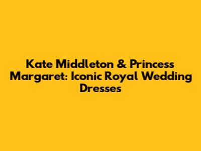 Kate Middleton & Princess Margaret: Iconic Royal Wedding Dresses
