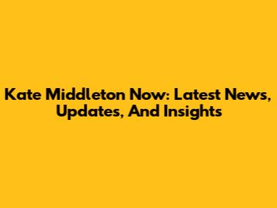 Kate Middleton Now: Latest News, Updates, And Insights