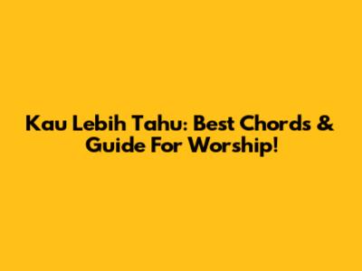 Kau Lebih Tahu: Best Chords & Guide For Worship!