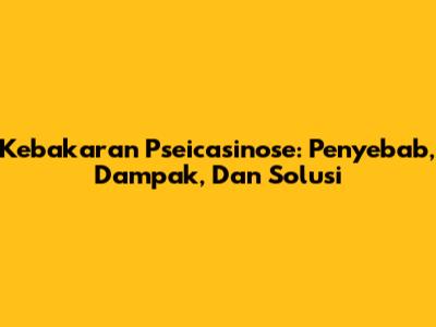 Kebakaran Pseicasinose: Penyebab, Dampak, Dan Solusi