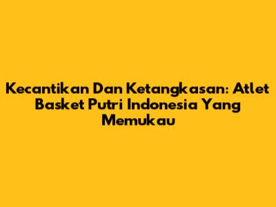 Kecantikan Dan Ketangkasan: Atlet Basket Putri Indonesia Yang Memukau