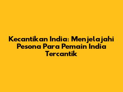 Kecantikan India: Menjelajahi Pesona Para Pemain India Tercantik