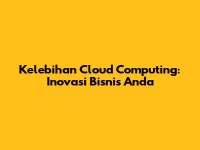 Kelebihan Cloud Computing: Inovasi Bisnis Anda