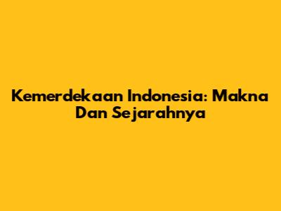 Kemerdekaan Indonesia: Makna Dan Sejarahnya