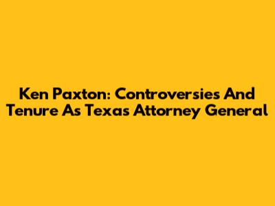 Ken Paxton: Controversies And Tenure As Texas Attorney General