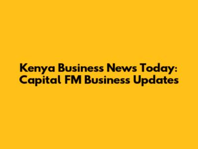 Kenya Business News Today: Capital FM Business Updates